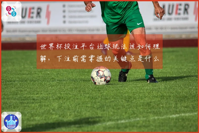 世界杯投注平台让球玩法该如何理解，下注前需掌握的关键点是什么？